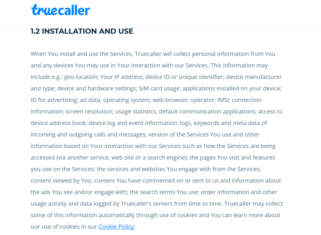 When You install and use the Services, Truecaller will collect personal information from You and any devices You may use in Your interaction with our Services. This information may include e.g.: geo-location; Your IP address; device ID or unique identifier; device manufacturer and type; device and hardware settings; SIM card usage; applications installed on your device; ID for advertising; ad data, operating system; web browser; operator; IMSI; connection information; screen resolution; usage statistics; default communication applications; access to device address book; device log and event information; logs, keywords and meta data of incoming and outgoing calls and messages; version of the Services You use and other information based on Your interaction with our Services such as how the Services are being accessed (via another service, web site or a search engine); the pages You visit and features you use on the Services; the services and websites You engage with from the Services; content viewed by You, content You have commented on or sent to us and information about the ads You see and/or engage with; the search terms You use; order information and other usage activity and data logged by Truecaller’s servers from time to time. 