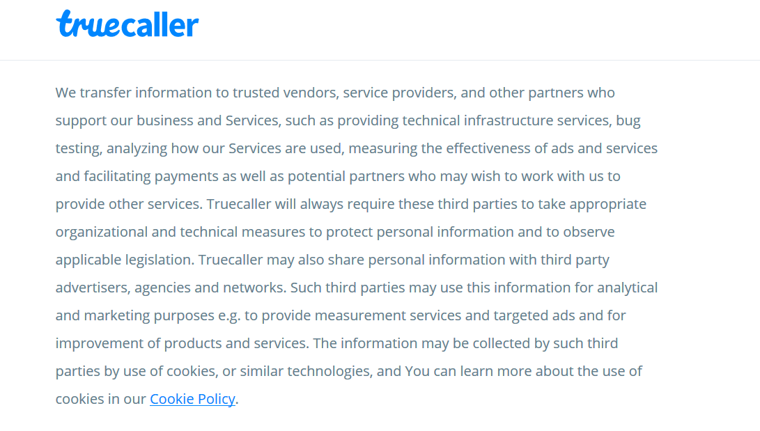 We transfer information to trusted vendors, service providers, and other partners who support our business and Services, such as providing technical infrastructure services, bug testing, analyzing how our Services are used, measuring the effectiveness of ads and services and facilitating payments as well as potential partners who may wish to work with us to provide other services. Truecaller will always require these third parties to take appropriate organizational and technical measures to protect personal information and to observe applicable legislation. Truecaller may also share personal information with third party advertisers, agencies and networks. Such third parties may use this information for analytical and marketing purposes e.g. to provide measurement services and targeted ads and for improvement of products and services.